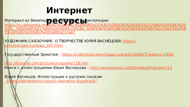 Интернет ресурсы Материал из Википедии — свободной энциклопедии https://ru.wikipedia.org/wiki/%D0%92%D0%B0%D1%81%D0%BD%D0%B5%D1%86%D0%BE%D0%B2,_%D0%AE%D1%80%D0%B8%D0%B9_%D0%90%D0%BB%D0%B5%D0%BA%D1%81%D0%B5%D0%B5%D0%B2%D0%B8%D1%87 ХУДОЖНИК-СКАЗОЧНИК. О ТВОРЧЕСТВЕ ЮРИЯ ВАСНЕЦОВА https :// artistasrusos.ru/news_197.html Государственный Эрмитаж - https:// collections.hermitage.ru/entity/OBJECT?avtor=17653 http:// staratel.com/pictures/ruspaint/118.htm Книги с иллюстрациями Юрия Васнецова - http :// www.barius.ru/biblioteka/illustrator/13 Юрий Васнецов. Иллюстрации к русским сказкам  https ://doriandecor.ru/yurij-vasnecov-illyustracii /