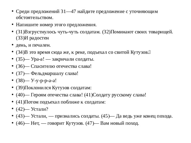 Среди предложений 31—47 найдите предложение с уточняющим обстоятельством. Напишите номер этого предложения. (31)Взгрустнулось чуть-чуть солдатам. (32)Поминают своих товарищей. (33)И радостен день, и печален. (34)В это время сюда же, к реке, подъехал со свитой Кутузов.􀀀 (35)— Ура-а! — закричали солдаты. (36)— Спасителю отечества слава! (37)— Фельдмаршалу слава! (38)— У-у-р-р-а-а! (39)Поклонился Кутузов солдатам: (40)— Героям отечества слава! (41)Солдату русскому слава! (41)Потом подъехал поближе к солдатам: (42)— Устали? (43)— Устали, — признались солдаты. (45)— Да ведь уже конец похода. (46)— Нет, — говорит Кутузов. (47)— Вам новый поход.