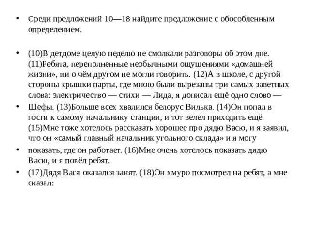 Среди предложений 10—18 найдите предложение с обособленным определением. (10)В детдоме целую неделю не смолкали разговоры об этом дне. (11)Ребята, переполненные необычными ощущениями «домашней жизни», ни о чём другом не могли говорить. (12)А в школе, с другой стороны крышки парты, где мною были вырезаны три самых заветных слова: электричество — стихи — Лида, я дописал ещё одно слово — Шефы. (13)Больше всех хвалился белорус Вилька. (14)Он попал в гости к самому начальнику станции, и тот велел приходить ещё. (15)Мне тоже хотелось рассказать хорошее про дядю Васю, и я заявил, что он «самый главный начальник угольного склада» и я могу показать, где он работает. (16)Мне очень хотелось показать дядю Васю, и я повёл ребят. (17)Дядя Вася оказался занят. (18)Он хмуро посмотрел на ребят, а мне сказал: