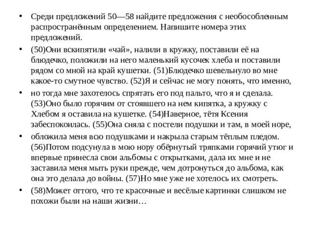 Среди предложений 50—58 найдите предложения с необособленным распространённым определением. Напишите номера этих предложений. (50)Они вскипятили «чай», налили в кружку, поставили её на блюдечко, положили на него маленький кусочек хлеба и поставили рядом со мной на край кушетки. (51)Блюдечко шевельнуло во мне какое-то смутное чувство. (52)Я и сейчас не могу понять, что именно, но тогда мне захотелось спрятать его под пальто, что я и сделала. (53)Оно было горячим от стоявшего на нем кипятка, а кружку с Хлебом я оставила на кушетке. (54)Наверное, тётя Ксения забеспокоилась. (55)Она сняла с постели подушки и там, в моей норе, обложила меня всю подушками и накрыла старым тёплым пледом. (56)Потом подсунула в мою нору обёрнутый тряпками горячий утюг и впервые принесла свои альбомы с открытками, дала их мне и не заставила меня мыть руки прежде, чем дотронуться до альбома, как она это делала до войны. (57)Но мне уже не хотелось их смотреть. (58)Может оттого, что те красочные и весёлые картинки слишком не похожи были на наши жизни…