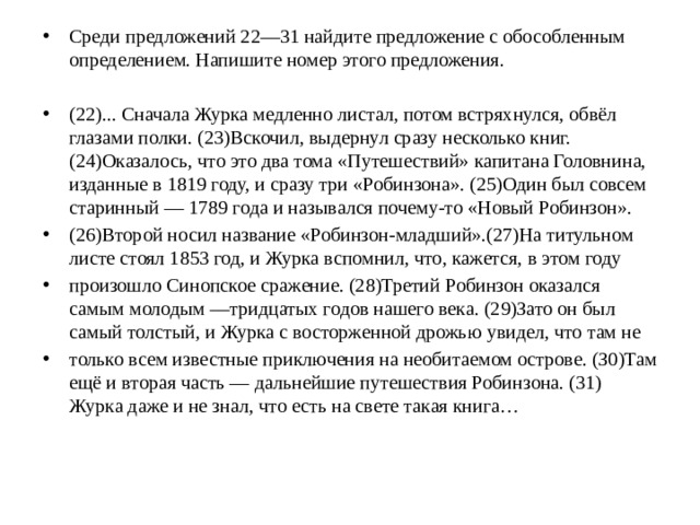 Среди предложений 22—31 найдите предложение с обособленным определением. Напишите номер этого предложения. (22)... Сначала Журка медленно листал, потом встряхнулся, обвёл глазами полки. (23)Вскочил, выдернул сразу несколько книг. (24)Оказалось, что это два тома «Путешествий» капитана Головнина, изданные в 1819 году, и сразу три «Робинзона». (25)Один был совсем старинный — 1789 года и назывался почему-то «Новый Робинзон». (26)Второй носил название «Робинзон-младший».(27)На титульном листе стоял 1853 год, и Журка вспомнил, что, кажется, в этом году произошло Синопское сражение. (28)Третий Робинзон оказался самым молодым —тридцатых годов нашего века. (29)Зато он был самый толстый, и Журка с восторженной дрожью увидел, что там не только всем известные приключения на необитаемом острове. (З0)Там ещё и вторая часть — дальнейшие путешествия Робинзона. (31) Журка даже и не знал, что есть на свете такая книга…