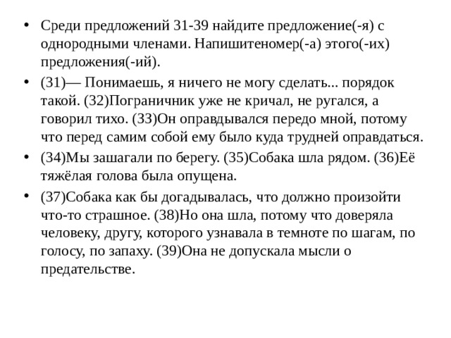 Среди предложений 31-39 найдите предложение(-я) с однородными членами. Напишитеномер(-а) этого(-их) предложения(-ий). (31)— Понимаешь, я ничего не могу сделать... порядок такой. (32)Пограничник уже не кричал, не ругался, а говорил тихо. (ЗЗ)Он оправдывался передо мной, потому что перед самим собой ему было куда трудней оправдаться. (34)Мы зашагали по берегу. (35)Собака шла рядом. (36)Её тяжёлая голова была опущена. (37)Собака как бы догадывалась, что должно произойти что-то страшное. (38)Но она шла, потому что доверяла человеку, другу, которого узнавала в темноте по шагам, по голосу, по запаху. (39)Она не допускала мысли о предательстве.