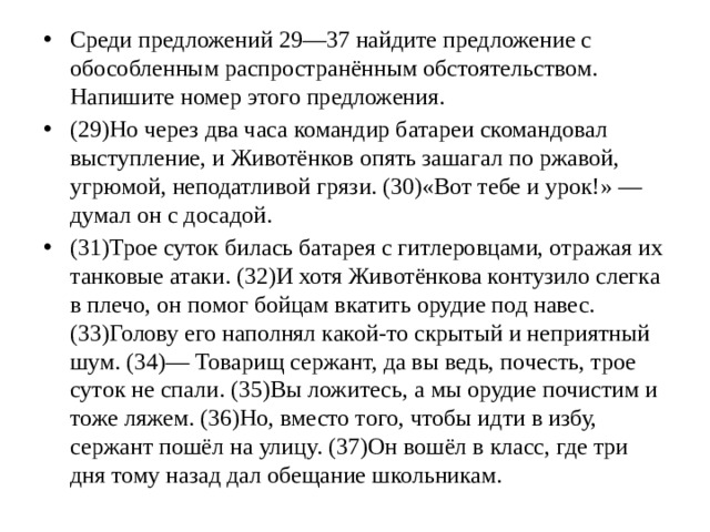 Среди предложений 29—37 найдите предложение с обособленным распространённым обстоятельством. Напишите номер этого предложения. (29)Но через два часа командир батареи скомандовал выступление, и Животёнков опять зашагал по ржавой, угрюмой, неподатливой грязи. (30)«Вот тебе и урок!» — думал он с досадой. (31)Трое суток билась батарея с гитлеровцами, отражая их танковые атаки. (32)И хотя Животёнкова контузило слегка в плечо, он помог бойцам вкатить орудие под навес. (33)Голову его наполнял какой-то скрытый и неприятный шум. (34)— Товарищ сержант, да вы ведь, почесть, трое суток не спали. (35)Вы ложитесь, а мы орудие почистим и тоже ляжем. (36)Но, вместо того, чтобы идти в избу, сержант пошёл на улицу. (37)Он вошёл в класс, где три дня тому назад дал обещание школьникам.