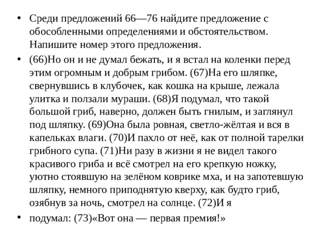 Среди предложений 66—76 найдите предложение с обособленными определениями и обстоятельством. Напишите номер этого предложения. (66)Но он и не думал бежать, и я встал на коленки перед этим огромным и добрым грибом. (67)На его шляпке, свернувшись в клубочек, как кошка на крыше, лежала улитка и ползали мураши. (68)Я подумал, что такой большой гриб, наверно, должен быть гнилым, и заглянул под шляпку. (69)Она была ровная, светло-жёлтая и вся в капельках влаги. (70)И пахло от неё, как от полной тарелки грибного супа. (71)Ни разу в жизни я не видел такого красивого гриба и всё смотрел на его крепкую ножку, уютно стоявшую на зелёном коврике мха, и на запотевшую шляпку, немного приподнятую кверху, как будто гриб, озябнув за ночь, смотрел на солнце. (72)И я подумал: (73)«Вот она — первая премия!»