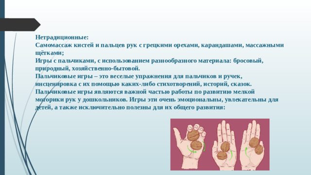 Нетрадиционные: Самомассаж кистей и пальцев рук с грецкими орехами, карандашами, массажными щётками; Игры с пальчиками, с использованием разнообразного материала: бросовый, природный, хозяйственно-бытовой. Пальчиковые игры – это веселые упражнения для пальчиков и ручек, инсценировка с их помощью каких-либо стихотворений, историй, сказок. Пальчиковые игры являются важной частью работы по развитию мелкой моторики рук у дошкольников. Игры эти очень эмоциональны, увлекательны для детей, а также исключительно полезны для их общего развития: