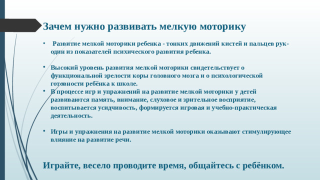 Зачем нужно развивать мелкую моторику   Развитие мелкой моторики ребенка - тонких движений кистей и пальцев рук- один из показателей психического развития ребенка.  Высокий уровень развития мелкой моторики свидетельствует о функциональной зрелости коры головного мозга и о психологической готовности ребёнка к школе. В процессе игр и упражнений на развитие мелкой моторики у детей развиваются память, внимание, слуховое и зрительное восприятие, воспитывается усидчивость, формируется игровая и учебно-практическая деятельность.  Игры и упражнения на развитие мелкой моторики оказывают стимулирующее влияние на развитие речи.   Играйте, весело проводите время, общайтесь с ребёнком.