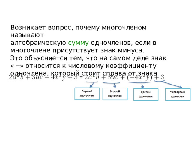 Возникает вопрос, почему многочленом называют алгебраическую  сумму  одночленов, если в многочлене присутствует знак минуса. Это объясняется тем, что на самом деле знак « − » относится к числовому коэффициенту одночлена, который стоит справа от знака .