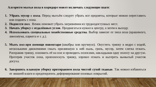 Алгоритм мытья пола в коридоре может включать следующие шаги : Убрать мусор с пола . Перед мытьём следует убрать все предметы, которые можно переставить или поднять с пола.  Подмести пол .  Веник поможет убрать загрязнения из труднодоступных мест. Начать уборку с отдалённых углов . Продвигаться нужно к центру, а затем к выходу. Использовать специальные хозяйственные средства . Выбор зависит от типа пола (крашеного, линолеума, паркета и т. д.).  Мыть пол   при помощи инвентаря  (швабры или вручную).  Опустить тряпку в ведро с водой, несколькими движениями смыть прилипшую к ней пыль, грязь, мусор, затем слегка отжать. Расправив тряпку, положить её на пол и проводить полосами, накладывая одну полосу на другую. Протерев участок пола, прополоснуть тряпку, хорошо отжать и вытереть вымытый участок досуха.  Завершить влажную уборку   притиранием пола чистой сухой тканью . Так можно избавиться от лишней влаги и предотвратить деформирование половых покрытий.      