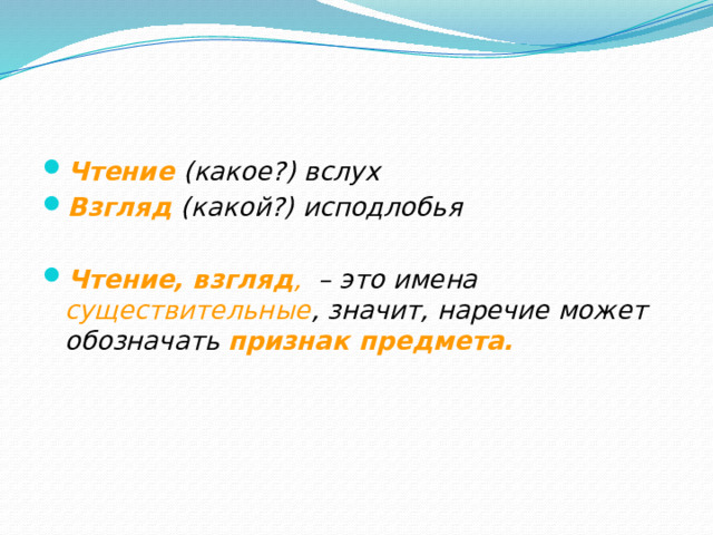 Чтение (какое?) вслух Взгляд (какой?) исподлобья  Чтение, взгляд , – это имена существительные , значит, наречие может обозначать признак предмета.