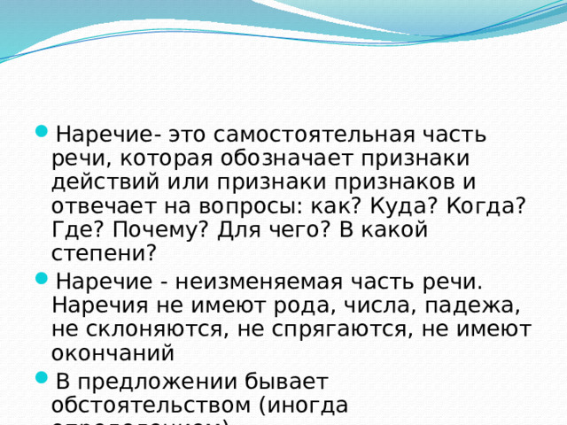 Наречие- это самостоятельная часть речи, которая обозначает признаки действий или признаки признаков и отвечает на вопросы: как? Куда? Когда? Где? Почему? Для чего? В какой степени? Наречие - неизменяемая часть речи. Наречия не имеют рода, числа, падежа, не склоняются, не спрягаются, не имеют окончаний В предложении бывает обстоятельством (иногда определением)