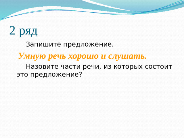 2 ряд   Запишите предложение.  Умную речь хорошо и слушать.    Назовите части речи, из которых состоит это предложение?