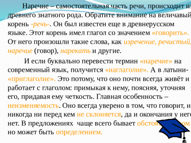 Наречие – самостоятельная часть речи, происходит из древнего знатного рода. Обратите внимание на величавый корень -речь- . Он был известен еще в древнерусском языке. Этот корень имел глагол со значением «говорить». От него произошли такие слова, как изречение, речистый, наречие  (говор), нарекать  и другие.  И если буквально перевести термин «наречие» на современный язык, получится «наглаголие». А в латыни- «приглаголие». Это потому, что оно почти всегда живёт и работает с глаголом: примыкая к нему, поясняя, уточняя его, придавая ему четкость. Главная особенность – неизменяемость . Оно всегда уверено в том, что говорит, и никогда ни перед кем не склоняется , да и окончания у него нет. В предложениях чаще всего бывает обстоятельством, но может быть определением.