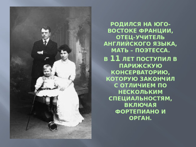 РОДИЛСЯ НА ЮГО-ВОСТОКЕ ФРАНЦИИ, ОТЕЦ-УЧИТЕЛЬ АНГЛИЙСКОГО ЯЗЫКА, МАТЬ – ПОЭТЕССА. В 11 ЛЕТ ПОСТУПИЛ В ПАРИЖСКУЮ КОНСЕРВАТОРИЮ, КОТОРУЮ ЗАКОНЧИЛ С ОТЛИЧИЕМ ПО НЕСКОЛЬКИМ СПЕЦИАЛЬНОСТЯМ, ВКЛЮЧАЯ ФОРТЕПИАНО И ОРГАН.