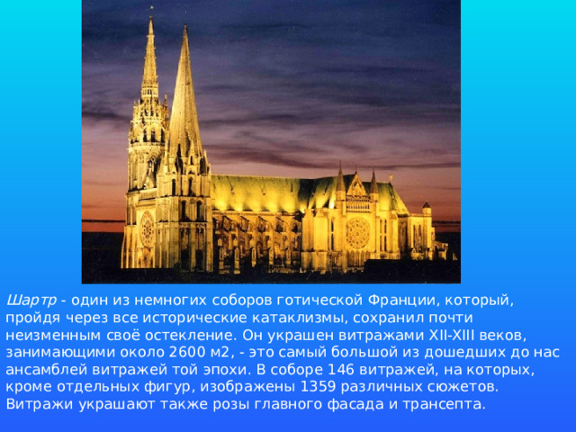 Шартр - один из немногих соборов готической Франции, который, пройдя через все исторические катаклизмы, сохранил почти неизменным своё остекление. Он украшен витражами XII-XIII веков, занимающими около 2600 м2, - это самый большой из дошедших до нас ансамблей витражей той эпохи. В соборе 146 витражей, на которых, кроме отдельных фигур, изображены 1359 различных сюжетов. Витражи украшают также розы главного фасада и трансепта.