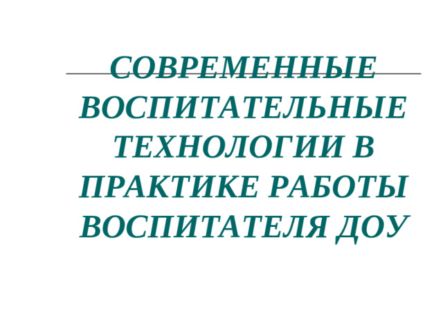 СОВРЕМЕННЫЕ ВОСПИТАТЕЛЬНЫЕТЕХНОЛОГИИ В ПРАКТИКЕ РАБОТЫ ВОСПИТАТЕЛЯ ДОУ