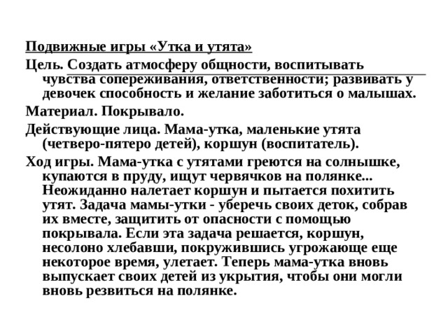 Подвижные игры «Утка и утята» Цель. Создать атмосферу общности, воспитывать чувства сопереживания, ответственности; развивать у девочек способность и желание заботиться о малышах. Материал. Покрывало. Действующие лица. Мама-утка, маленькие утята (четверо-пятеро детей), коршун (воспитатель). Ход игры. Мама-утка с утятами греются на солнышке, купаются в пруду, ищут червячков на полянке... Неожиданно налетает коршун и пытается похитить утят. Задача мамы-утки - уберечь своих деток, собрав их вместе, защитить от опасности с помощью покрывала. Если эта задача решается, коршун, несолоно хлебавши, покружившись угрожающе еще некоторое время, улетает. Теперь мама-утка вновь выпускает своих детей из укрытия, чтобы они могли вновь резвиться на полянке.