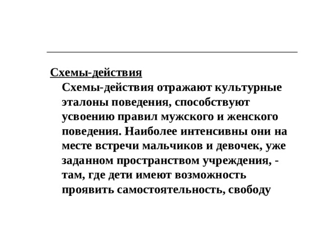 Схемы-действия  Схемы-действия отражают культурные эталоны поведения, способствуют усвоению правил мужского и женского поведения. Наиболее интенсивны они на месте встречи мальчиков и девочек, уже заданном пространством учреждения, - там, где дети имеют возможность проявить самостоятельность, свободу