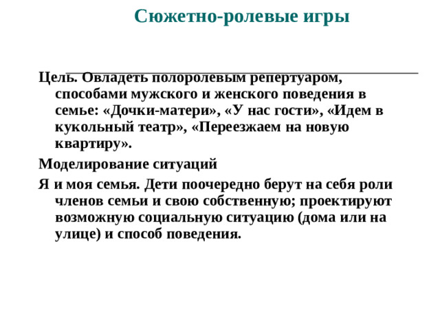 Сюжетно-ролевые игры    Цель. Овладеть полоролевым репертуаром, способами мужского и женского поведения в семье: «Дочки-матери», «У нас гости», «Идем в кукольный театр», «Переезжаем на новую квартиру». Моделирование ситуаций Я и моя семья. Дети поочередно берут на себя роли членов семьи и свою собственную; проектируют возможную социальную ситуацию (дома или на улице) и способ поведения.