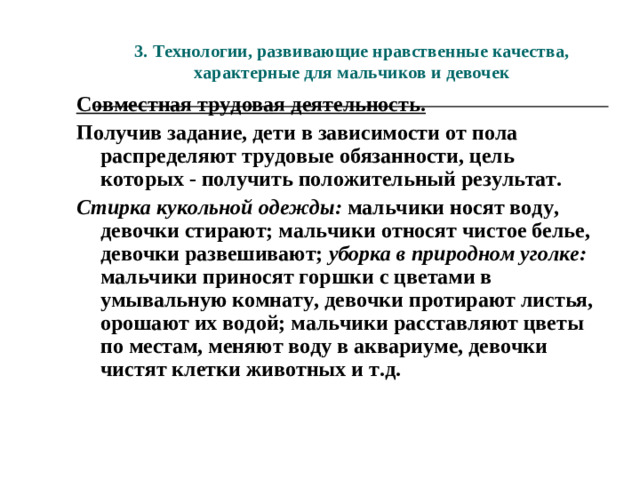 3. Технологии, развивающие нравственные качества,  характерные для мальчиков и девочек Совместная трудовая деятельность. Получив задание, дети в зависимости от пола распределяют трудовые обязанности, цель которых - получить положительный результат. Стирка кукольной одежды: мальчики носят воду, девочки стирают; мальчики относят чистое белье, девочки развешивают; уборка в природном уголке: мальчики приносят горшки с цветами в умывальную комнату, девочки протирают листья, орошают их водой; мальчики расставляют цветы по местам, меняют воду в аквариуме, девочки чистят клетки животных и т.д.