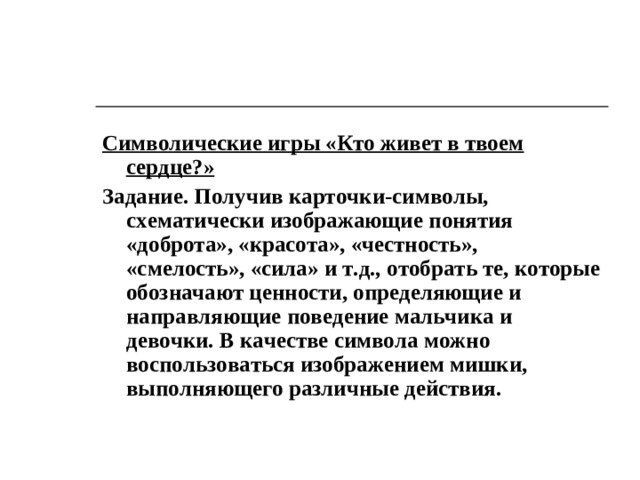 Символические игры «Кто живет в твоем сердце?» Задание. Получив карточки-символы, схематически изображающие понятия «доброта», «красота», «честность», «смелость», «сила» и т.д. , отобрать те, которые обозначают ценности, определяющие и направляющие поведение мальчика и девочки. В качестве символа можно воспользоваться изображением мишки, выполняющего различные действия.