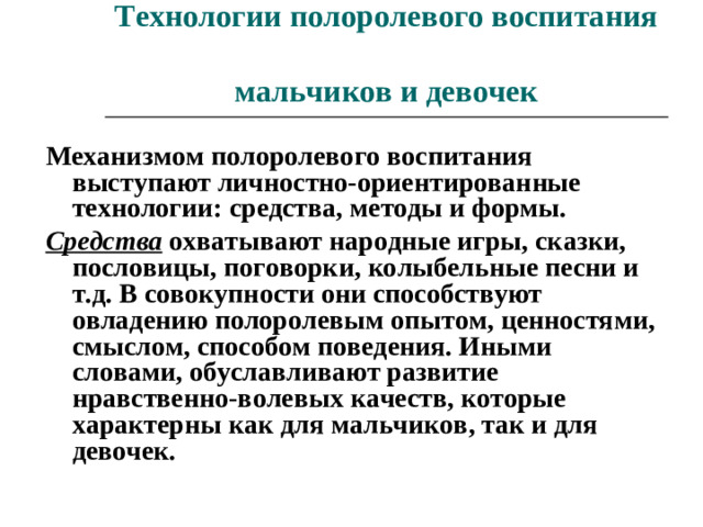 Технологии полоролевого воспитания  мальчиков и девочек Механизмом полоролевого воспитания выступают личностно-ориентированные технологии: средства, методы и формы. Средства охватывают народные игры, сказки, пословицы, поговорки, колыбельные песни и т.д. В совокупности они способствуют овладению полоролевым опытом, ценностями, смыслом, способом поведения. Иными словами, обуславливают развитие нравственно-волевых качеств, которые характерны как для мальчиков, так и для девочек.