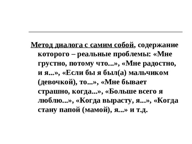 Метод диалога с самим собой , содержание которого – реальные проблемы: «Мне грустно, потому что...», «Мне радостно, и я...», «Если бы я был(а) мальчиком (девочкой), то...», «Мне бывает страшно, когда...», «Больше всего я люблю...», «Когда вырасту, я...», «Когда стану папой (мамой), я...» и т.д.