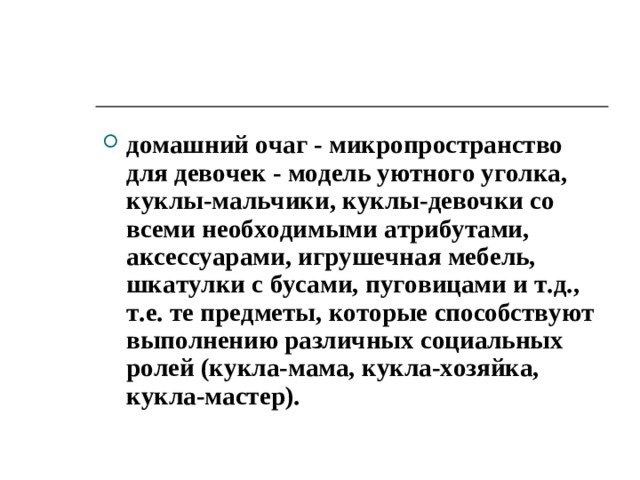 домашний очаг - микропространство для девочек - модель уютного уголка, куклы-мальчики, куклы-девочки со всеми необходимыми атрибутами, аксессуарами, игрушечная мебель, шкатулки с бусами, пуговицами и т.д., т.е. те предметы, которые способствуют выполнению различных социальных ролей (кукла-мама, кукла-хозяйка, кукла-мастер).