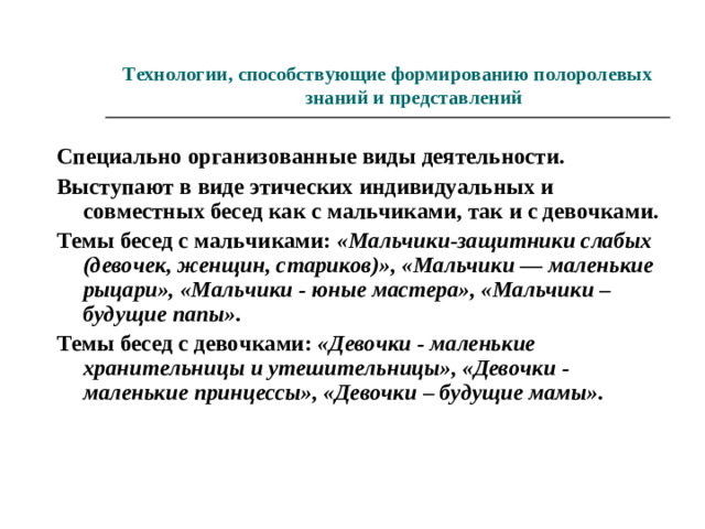 Технологии, способствующие формированию полоролевых знаний и представлений Специально организованные виды деятельности. Выступают в виде этических индивидуальных и совместных бесед как с мальчиками, так и с девочками. Темы бесед с мальчиками: «Мальчики-защитники слабых (девочек, женщин, стариков)», «Мальчики — маленькие рыцари», «Мальчики - юные мастера», «Мальчики – будущие папы». Темы бесед с девочками: «Девочки - маленькие хранительницы и утешительницы», «Девочки - маленькие принцессы», «Девочки – будущие мамы».