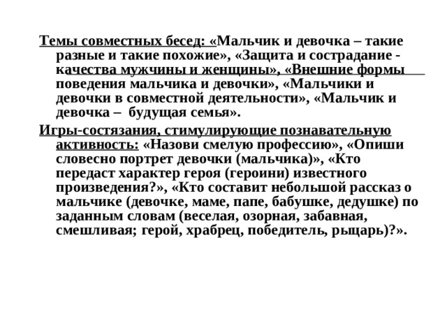 Темы совместных бесед: « Мальчик и девочка – такие разные и такие похожие», «Защита и сострадание - качества мужчины и женщины», «Внешние формы поведения мальчика и девочки», «Мальчики и девочки в совместной деятельности», «Мальчик и девочка – будущая семья». Игры-состязания, стимулирующие познавательную активность: «Назови смелую профессию», «Опиши словесно портрет девочки (мальчика)», «Кто передаст характер героя (героини) известного произведения?», «Кто составит небольшой рассказ о мальчике (девочке, маме, папе, бабушке, дедушке) по заданным словам (веселая, озорная, забавная, смешливая; герой, храбрец, победитель, рыцарь)?».