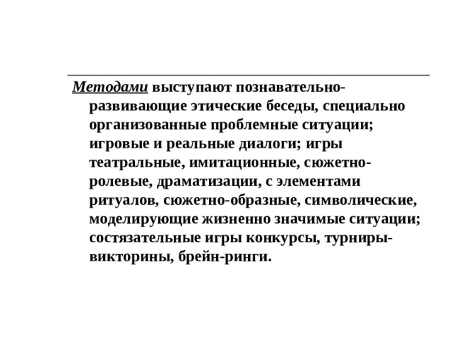 Методами выступают познавательно-развивающие этические беседы, специально организованные проблемные ситуации; игровые и реальные диалоги; игры театральные, имитационные, сюжетно-ролевые, драматизации, с элементами ритуалов, сюжетно-образные, символичес­кие, моделирующие жизненно значимые ситуации; состязательные игры конкурсы, турниры-викторины, брейн-ринги.