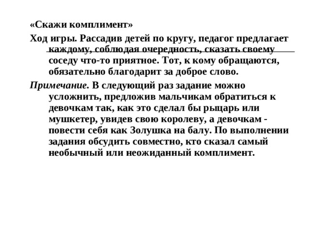 Игра «Подарок» Ход игры. Дети, чередуясь (мальчик-девочка), образуют круг. По предложению водящего (воспитатель) преподносят соседу воображаемый подарок: руками изображают, что дарят, говоря при этом что-то приятное. Водящий дает установку: «Подумайте, какой подарок было бы приятно получить вашему (вашей) соседу (соседке)». По окончании игры спрашивает, что подарили. Предлагает сопоставить, насколько верно сосед (соседка) понял преподносимый дар. Дети, в свою очередь, делятся впечатлениями о том, какие они испытали чувства, получая или преподнося подарок.