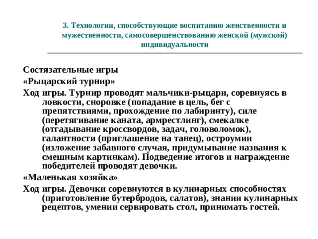 «Скажи комплимент» Ход игры. Рассадив детей по кругу, педагог предлагает каждому, соблюдая очередность, сказать своему соседу что-то приятное. Тот, к кому обращаются, обязательно благодарит за доброе слово. Примечание. В следующий раз задание можно усложнить, предложив мальчикам обратиться к девочкам так, как это сделал бы рыцарь или мушкетер, увидев свою королеву, а девочкам - повести себя как Золушка на балу. По выполнении задания обсудить совместно, кто сказал самый необычный или неожиданный комплимент.