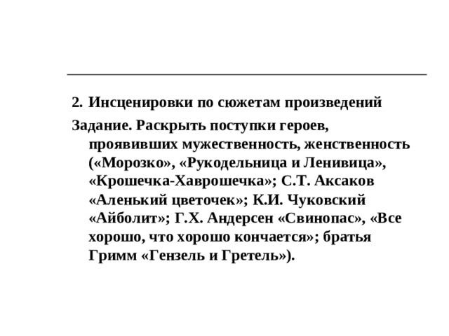 3. Технологии, способствующие воспитанию женственности и мужественности, самосовершенствованию женской (мужской) индивидуальности Состязательные игры «Рыцарский турнир» Ход игры. Турнир проводят мальчики-рыцари, соревнуясь в ловкости, сноровке (попадание в цель, бег с препятствиями, прохождение по лабиринту), силе (перетягивание каната, армрестлинг), смекалке (отгадывание кроссвордов, задач, головоломок), галантности (приглашение на танец), остроумии (изложение забавного случая, придумывание названия к смешным картинкам). Подведение итогов и награждение победителей проводят девочки. «Маленькая хозяйка» Ход игры. Девочки соревнуются в кулинарных способностях (приготовление бутербродов, салатов), знании кулинарных рецептов, умении сервировать стол, принимать гостей.