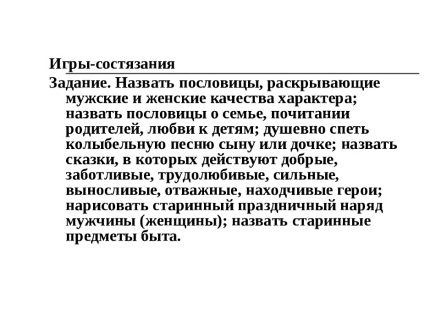 «Главные слова» Цель. Находить в сказке главные, значимые слова, раскрывающие полоролевые ценности. Материал. Иллюстрации к знакомым сказкам. Ход игры. По предложению педагога дети вычленяют в сказке слова, раскрывающие нравственный смысл поступков героев. Это могут волшебные слова, сказочные приговоры, слова, что несут смысловую нагрузку. Так, основные слова в сказке «Морозко», сказанные падчерицей: «Тепло, Морозушко, тепло, батюшка!». Отсюда понятно: вовсе не случайно, что ее терпе­ние, доброта, трудолюбие, мягкость вознаграждаются. Главные смысловые слова в былине «Вольга и Микула» произносит богатырь: «Простой крестьянин я, землю пашу. Хлебом Русь кормлю. А зовут меня Микула Селянинович». Важно донести до детей мысль: трудолюбие, отвага, сила, смелость, любовь к Родине на земле Русской всегда являлись и являются ценностями.