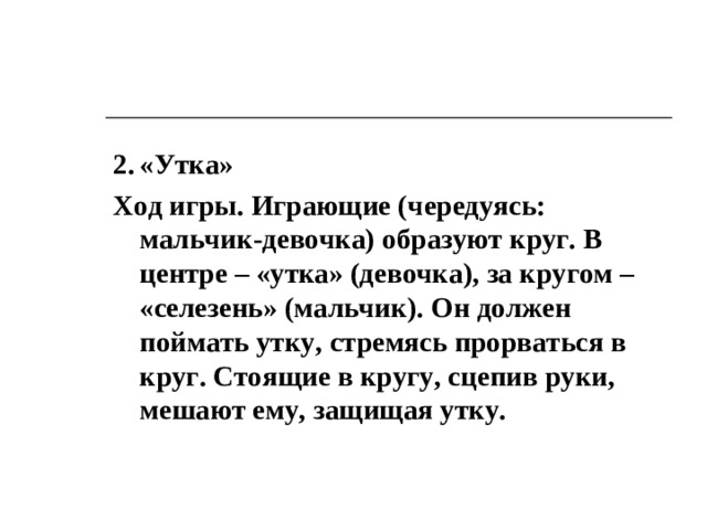 Русские народные игры 1.  «В хороводе были мы» Цель. Формировать умение овладевать нормами межполового общения. Ход игры. Действие разворачивается внутри хоровода, а героями становятся мальчик и девочка, выбранные по жребию. По окончании песни: В хороводе были мы. Ай-люли, были мы. Увидали парочку. Постой, пара, поклонись, Ай-ли, поклонись. Хороводу покажись – выбирается новая пара.