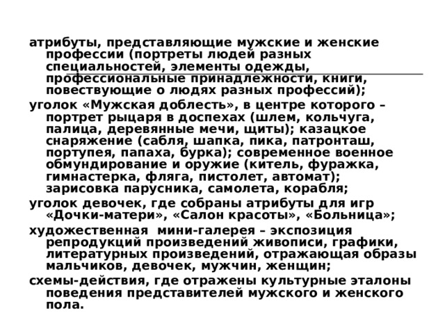 Построение пространственно-предметной среды строится на тех же принципах, что и в группах младшего и среднего дошкольного возраста. Ее социокультурными элементами выступают: мини-среда мужского и женского труда, содержащая оборудование, необходимое для формирования мужских и женских умений (мастерские с наборами слесарных, плотницких, строительных инструментов; сельскохозяйственный инвентарь; швейные принадлежности, фрагменты кухонного блока, ванной комнаты и т.д.); макет русской избы, убранство дома: стол, лавка, скамья (лавка со спинкой), стольцы (табуретки), сундуки, детская люлька, полки-воронцы, рукомойник, ушат, прялка и т.д.; мини-среда светского этикета (костюмы, шляпки, галстуки-бабочки, цветы, книги и т.п.), обеспечивающая детям возможность самостоятельно проигрывать ситуацию, которая требует следования правилам хорошего тона, этикета (званый обед, концерт, незнакомые люди, театр, прием гостей);