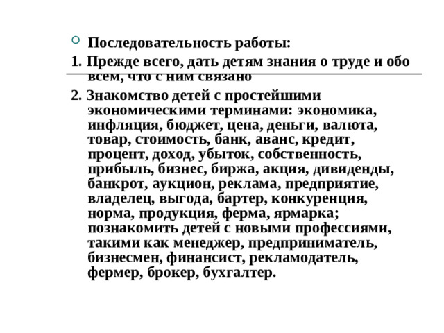 Результаты экономического воспитания будут проявляться в осознанном отношении детей к труду собственному, родителей и вообще к любому труду; в их поведении при решении вопросов эффективности расходования всех ресурсов: денежных, одежды и обуви, электроэнергии и воды, пищи и отходов, времени и здоровью, своему и всех членов семьи, воспитателей, имущества детского сада; в способности к правильному выбору ситуации, связанной с экономической деятельностью; в выработке чувства хозяина наравне со старшими членами семьи, а также ответственного отношения к своему детскому саду, к товарищам; в стремлении к повышению доходов семьи.