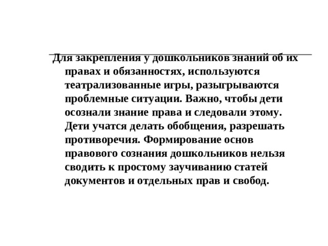 Правовое воспитание   В дошкольном учреждении должна проводиться работа по ознакомлению детей с Конвенцией о правах ребенка (в русле методики ознакомления с социальным миром). Дети могут и должны учиться соблюдать права друг друга, жить в группе по своим справедливым «законам», которые «установят» сами. Воспитатель проводит для этого серию бесед, в процессе которых обсуждаются правила поведения и взаимоотношений. Подчеркивается гуманность устанавливаемых детьми правил (не обижать слабых, помогать друг другу, не жадничать, всегда говорить правду друг другу и др.)