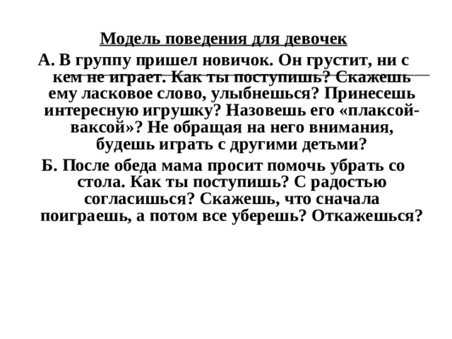 Модель поведения для девочек А. В группу пришел новичок. Он грустит, ни с кем не играет. Как ты поступишь? Скажешь ему ласковое слово, улыбнешься? Принесешь интересную игрушку? Назовешь его «плаксой-ваксой»? Не обращая на него внимания, будешь играть с другими детьми? Б. После обеда мама просит помочь убрать со стола. Как ты поступишь? С радостью согласишься? Скажешь, что сначала поиграешь, а потом все уберешь? Откажешься?