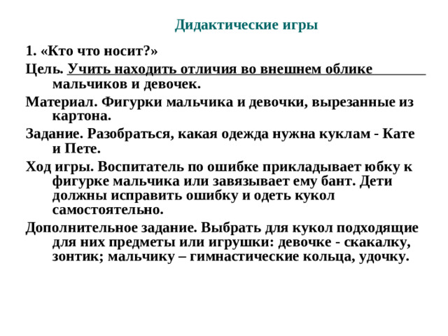 Дидактические игры   1. «Кто что носит?» Цель. Учить находить отличия во внешнем облике мальчиков и девочек. Материал. Фигурки мальчика и девочки, вырезанные из картона. Задание. Разобраться, какая одежда нужна куклам - Кате и Пете. Ход игры. Воспитатель по ошибке прикладывает юбку к фигурке мальчика или завязывает ему бант. Дети должны исправить ошибку и одеть кукол самостоятельно. Дополнительное задание. Выбрать для кукол подходящие для них предметы или игрушки: девочке - скакалку, зонтик; мальчику – гимнастические кольца, удочку.