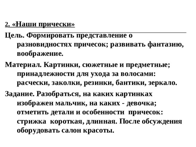 2 . «Наши прически» Цель. Формировать представление о разновидностях причесок; развивать фантазию, воображение. Материал. Картинки, сюжетные и предметные; принадлежности для ухода за волосами: расчески, заколки, резинки, бантики, зеркало. Задание. Разобраться, на каких картинках изображен мальчик, на каких - девочка; отметить детали и особенности причесок: стрижка короткая, длинная. После обсуждения оборудовать салон красоты.