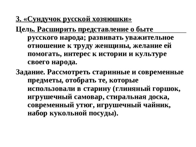 3. «Сундучок русской хозяюшки» Цель. Расширить представление о быте русского народа; развивать уважительное отношение к труду женщины, желание ей помогать, интерес к истории и культуре своего народа. Задание. Рассмотреть старинные и современные предметы, отобрать те, которые использовали в старину (глиняный горшок, игрушечный самовар, стиральная доска, современный утюг, игрушечный чайник, набор кукольной посуды).