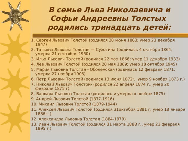 В семье Льва Николаевича и Софьи Андреевны Толстых родились тринадцать детей: 1. Сергей Львович Толстой (родился 28 июня 1863; умер 23 декабря 1947) 2. Татьяна Львовна Толстая — Сухотина (родилась 4 октября 1864; умерла 21  сентября 1950) 3. Илья Львович Толстой (родился 22 мая 1866; умер 11 декабря 1933) 4. Лев Львович Толстой (родился 20 мая 1869; умер 18 октября 1945) 5. Мария Львовна Толстая  -  Оболенская (родилась 12 февраля 1871; умерла 27 ноября 1906) 6. Петр Львович Толстой ( родился 13 июня 1872 г, умер 9 ноября 1873 г. ) 7. Николай Львович Толстой- ( родился 22 апреля 1874 г., умер 20 февраля 1875 г ) 8. Варвара Львовна Толстая (р одилась и умерла в ноябре 1875 ) 9. Андрей Л ьвович Толстой  (1877-1916) 10. Михаил Львович Толстой (1879-1944) 11. Алексей Львович Толстой (р одился 31октября 1881 г , умер 18 января 1886г. ) 12. Александра Львовна Толстая (1884-1979) 13. Иван Львович Толстой (родился 31 марта 1888 г., умер 23 февраля 1895 г.)