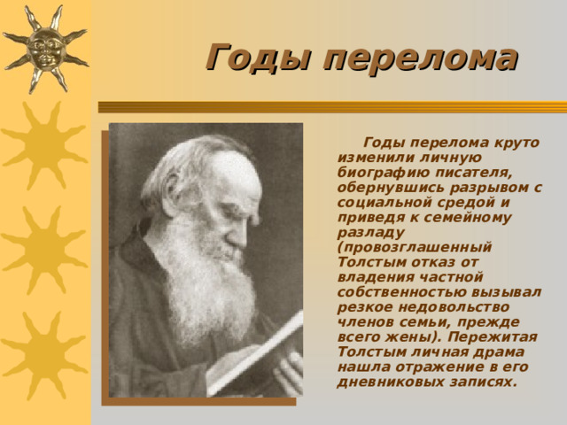 Годы перелома  Годы перелома круто изменили личную биографию писателя, обернувшись разрывом с социальной средой и приведя к семейному разладу (провозглашенный Толстым отказ от владения частной собственностью вызывал резкое недовольство членов семьи, прежде всего жены). Пережитая Толстым личная драма нашла отражение в его дневниковых записях.