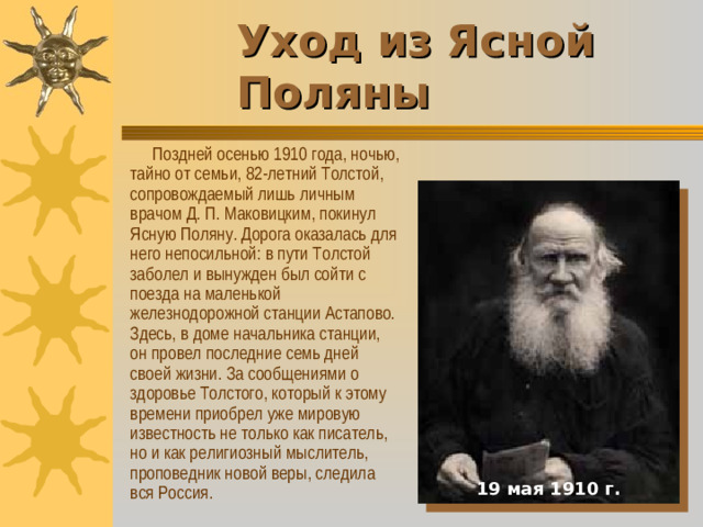 Уход из Ясной Поляны       Поздней осенью 1910 года, ночью, тайно от семьи, 82-летний Толстой, сопровождаемый лишь личным врачом Д. П. Маковицким, покинул Ясную Поляну. Дорога оказалась для него непосильной: в пути Толстой заболел и вынужден был сойти с поезда на маленькой железнодорожной станции Астапово. Здесь, в доме начальника станции, он провел последние семь дней своей жизни. За сообщениями о здоровье Толстого, который к этому времени приобрел уже мировую известность не только как писатель, но и как религиозный мыслитель, проповедник новой веры, следила вся Россия. 19 мая 1910 г.