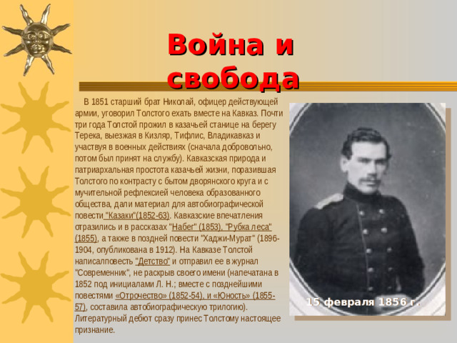 Война и свобода      В 1851 старший брат Николай, офицер действующей армии, уговорил Толстого ехать вместе на Кавказ. Почти три года Толстой прожил в казачьей станице на берегу Терека, выезжая в Кизляр, Тифлис, Владикавказ и участвуя в военных действиях (сначала добровольно, потом был принят на службу). Кавказская природа и патриархальная простота казачьей жизни, поразившая Толстого по контрасту с бытом дворянского круга и с мучительной рефлексией человека образованного общества, дали материал для автобиографической повести 