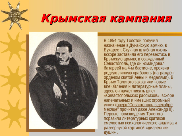 Крымская кампания  В  1854 году Толстой получил назначение в Дунайскую армию, в Бухарест. Скучная штабная жизнь вскоре заставила его перевестись в Крымскую армию, в осажденный Севастополь, где он командовал батареей на 4-м бастионе, проявив редкую личную храбрость (награжден орденом святой Анны и медалями). В Крыму Толстого захватили новые впечатления и литературные планы, здесь он начал писать цикл «Севастопольских рассказов», вскоре напечатанных и имевших огромный успех ( очерк 