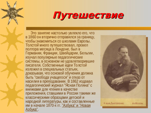 Путешествие  Это занятие настолько увлекло его, что в 1860 он вторично отправился за границу, чтобы знакомиться со школами Европы. Толстой много путешествовал, провел полтора месяца в Лондоне, был в Германии, Франции, Швейцарии, Бельгии, изучал популярные педагогические системы, в основном не удовлетворившие писателя. Собственные идеи Толстой изложил в специальных статьях, доказывая, что основой обучения должна быть 