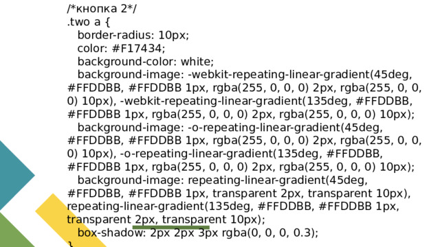 /*кнопка 2*/ .two a {  border-radius: 10px;  color: #F17434;  background-color: white;  background-image: -webkit-repeating-linear-gradient(45deg, #FFDDBB, #FFDDBB 1px, rgba(255, 0, 0, 0) 2px, rgba(255, 0, 0, 0) 10px), -webkit-repeating-linear-gradient(135deg, #FFDDBB, #FFDDBB 1px, rgba(255, 0, 0, 0) 2px, rgba(255, 0, 0, 0) 10px);  background-image: -o-repeating-linear-gradient(45deg, #FFDDBB, #FFDDBB 1px, rgba(255, 0, 0, 0) 2px, rgba(255, 0, 0, 0) 10px), -o-repeating-linear-gradient(135deg, #FFDDBB, #FFDDBB 1px, rgba(255, 0, 0, 0) 2px, rgba(255, 0, 0, 0) 10px);  background-image: repeating-linear-gradient(45deg, #FFDDBB, #FFDDBB 1px, transparent 2px, transparent 10px), repeating-linear-gradient(135deg, #FFDDBB, #FFDDBB 1px, transparent 2px, transparent 10px);  box-shadow: 2px 2px 3px rgba(0, 0, 0, 0.3); }