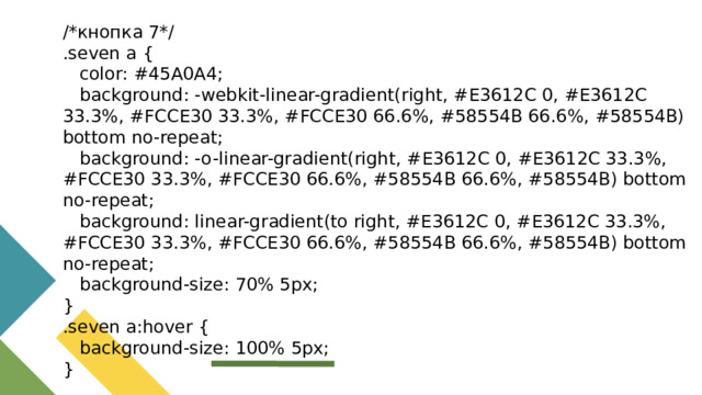 /*кнопка 7*/ .seven a {  color: #45A0A4;  background: -webkit-linear-gradient(right, #E3612C 0, #E3612C 33.3%, #FCCE30 33.3%, #FCCE30 66.6%, #58554B 66.6%, #58554B) bottom no-repeat;  background: -o-linear-gradient(right, #E3612C 0, #E3612C 33.3%, #FCCE30 33.3%, #FCCE30 66.6%, #58554B 66.6%, #58554B) bottom no-repeat;  background: linear-gradient(to right, #E3612C 0, #E3612C 33.3%, #FCCE30 33.3%, #FCCE30 66.6%, #58554B 66.6%, #58554B) bottom no-repeat;  background-size: 70% 5px; } .seven a:hover {  background-size: 100% 5px; }